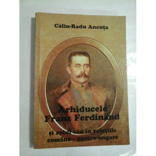 ARHIDUCELE FRANZ FERDINAND - SI ROLUL SAU IN RELATIILE ROMANO - AUSTRO-UNGARE - CALIN-RADU ANCUTA ARHIDUCELE FRANZ FERDINAND - SI ROLUL SAU IN RELATIILE ROMANO - AUSTRO-UNGARE - CALIN-RADU ANCUTA